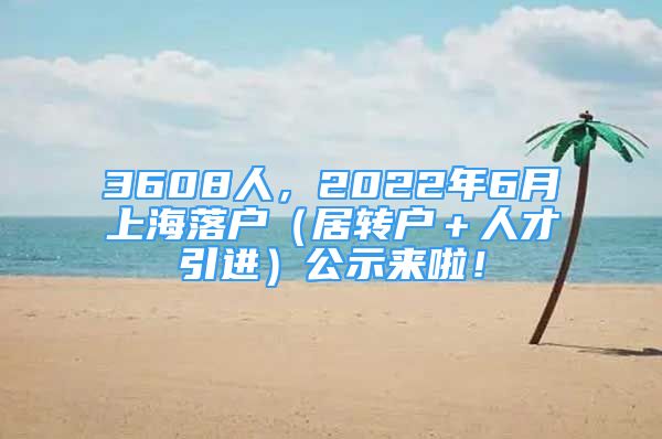 3608人，2022年6月上海落戶（居轉(zhuǎn)戶＋人才引進(jìn)）公示來啦！