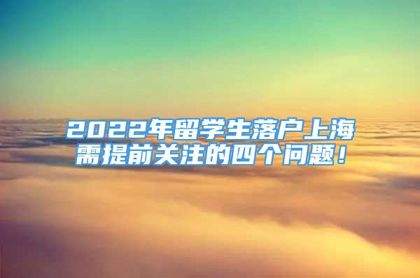 2022年留學(xué)生落戶(hù)上海需提前關(guān)注的四個(gè)問(wèn)題！