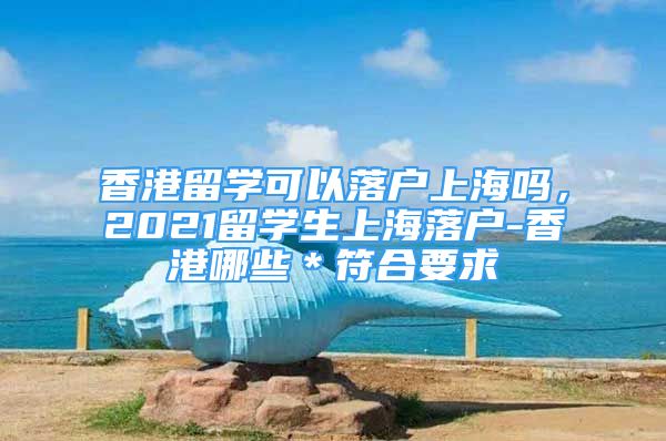 香港留學(xué)可以落戶上海嗎，2021留學(xué)生上海落戶-香港哪些＊符合要求