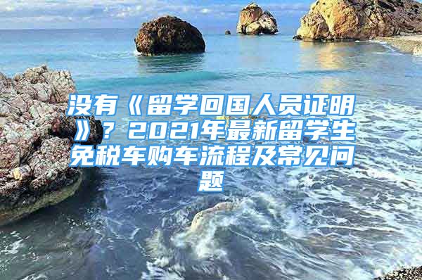 沒有《留學(xué)回國人員證明》？2021年最新留學(xué)生免稅車購車流程及常見問題