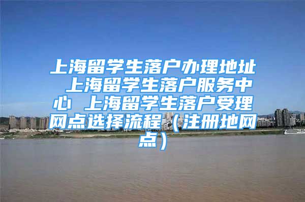 上海留學生落戶辦理地址 上海留學生落戶服務(wù)中心 上海留學生落戶受理網(wǎng)點選擇流程（注冊地網(wǎng)點）