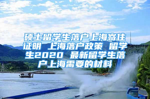 碩士留學生落戶上海寄住證明 上海落戶政策 留學生2020 最新留學生落戶上海需要的材料