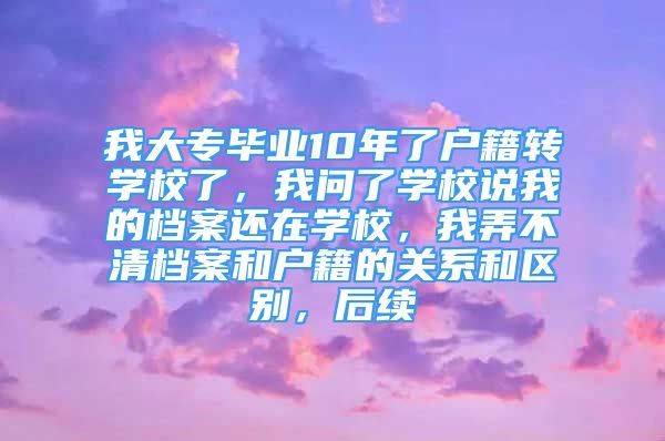 我大專畢業(yè)10年了戶籍轉(zhuǎn)學(xué)校了，我問了學(xué)校說我的檔案還在學(xué)校，我弄不清檔案和戶籍的關(guān)系和區(qū)別，后續(xù)