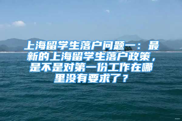 上海留學生落戶問題一：最新的上海留學生落戶政策，是不是對第一份工作在哪里沒有要求了？