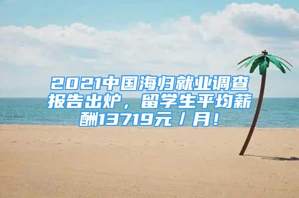 2021中國(guó)海歸就業(yè)調(diào)查報(bào)告出爐，留學(xué)生平均薪酬13719元／月！