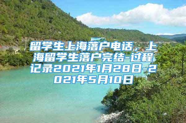 留學生上海落戶電話，上海留學生落戶完結(jié)-過程記錄2021年1月28日-2021年5月10日