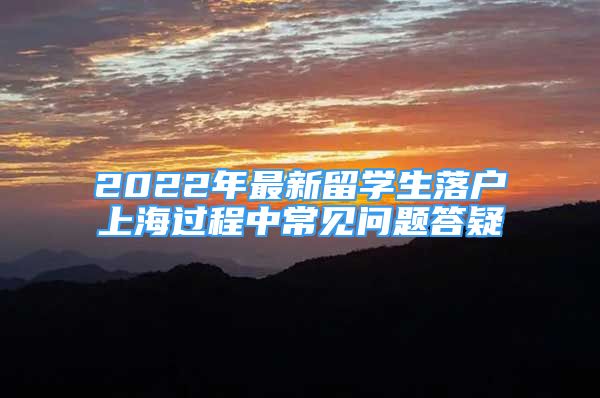 2022年最新留學(xué)生落戶上海過(guò)程中常見問題答疑