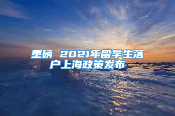 重磅 2021年留學(xué)生落戶上海政策發(fā)布