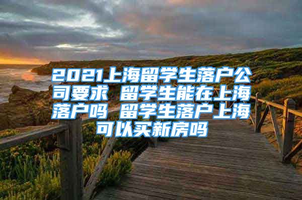 2021上海留學(xué)生落戶公司要求 留學(xué)生能在上海落戶嗎 留學(xué)生落戶上?？梢再I新房嗎