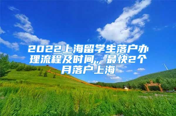 2022上海留學(xué)生落戶辦理流程及時間，最快2個月落戶上海