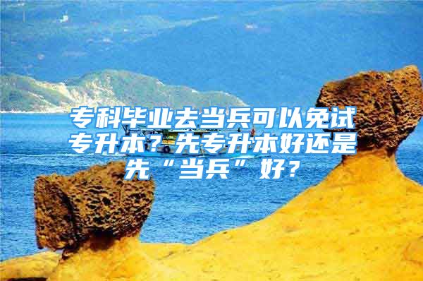 專科畢業(yè)去當兵可以免試專升本？先專升本好還是先“當兵”好？