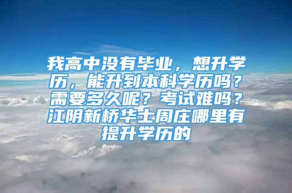 我高中沒有畢業(yè)，想升學(xué)歷，能升到本科學(xué)歷嗎？需要多久呢？考試難嗎？江陰新橋華士周莊哪里有提升學(xué)歷的