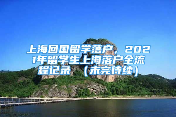 上?；貒?guó)留學(xué)落戶，2021年留學(xué)生上海落戶全流程記錄 （未完待續(xù)）