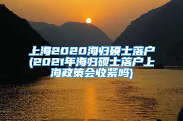 上海2020海歸碩士落戶(2021年海歸碩士落戶上海政策會收緊嗎)