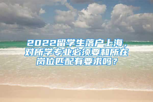 2022留學(xué)生落戶上海，對(duì)所學(xué)專業(yè)必須要和所在崗位匹配有要求嗎？