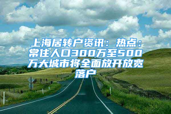 上海居轉(zhuǎn)戶資訊：熱點(diǎn)：常住人口300萬至500萬大城市將全面放開放寬落戶