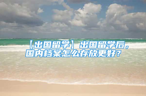 【出國留學(xué)】出國留學(xué)后，國內(nèi)檔案怎么存放更好？