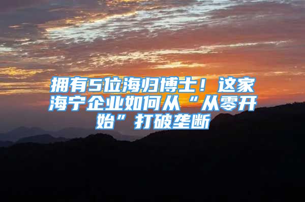 擁有5位海歸博士！這家海寧企業(yè)如何從“從零開(kāi)始”打破壟斷