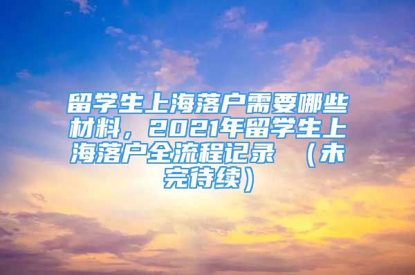 留學(xué)生上海落戶需要哪些材料，2021年留學(xué)生上海落戶全流程記錄 （未完待續(xù)）