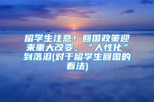 留學(xué)生注意！回國政策迎來重大改變，“人性化”到落淚(對于留學(xué)生回國的看法)