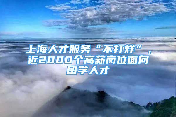 上海人才服務(wù)“不打烊”，近2000個(gè)高薪崗位面向留學(xué)人才