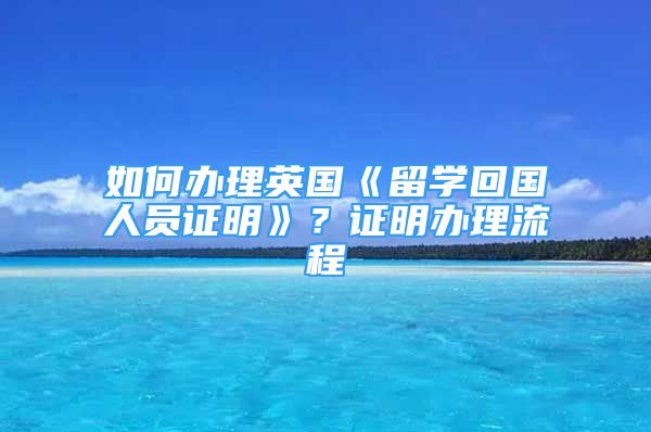 如何辦理英國《留學(xué)回國人員證明》？證明辦理流程