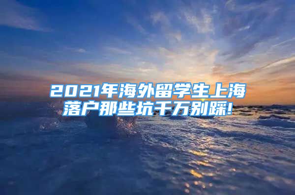 2021年海外留學(xué)生上海落戶那些坑千萬別踩!