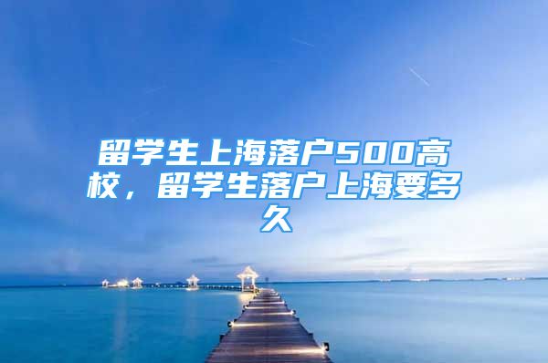 留學(xué)生上海落戶500高校，留學(xué)生落戶上海要多久