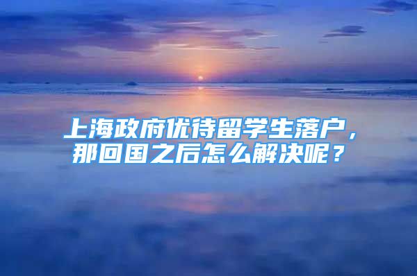 上海政府優(yōu)待留學(xué)生落戶，那回國之后怎么解決呢？