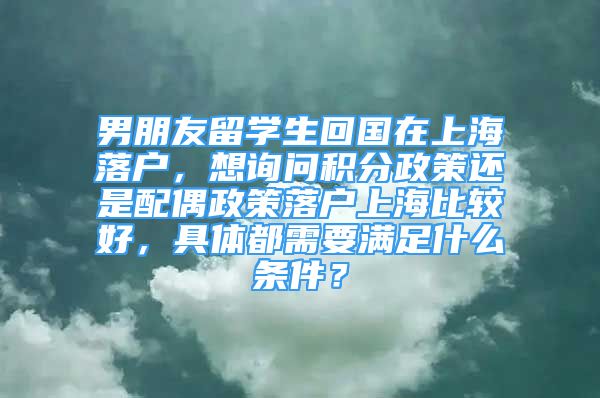 男朋友留學(xué)生回國在上海落戶，想詢問積分政策還是配偶政策落戶上海比較好，具體都需要滿足什么條件？