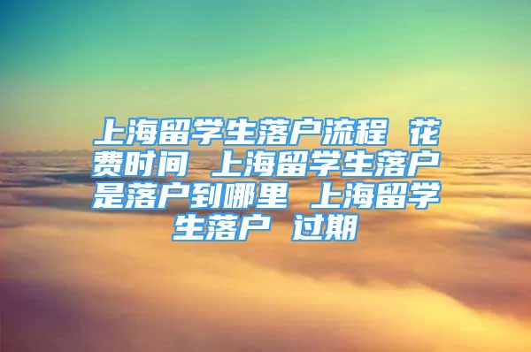 上海留學生落戶流程 花費時間 上海留學生落戶是落戶到哪里 上海留學生落戶 過期