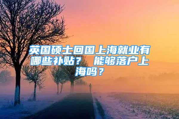 英國碩士回國上海就業(yè)有哪些補(bǔ)貼？ 能夠落戶上海嗎？