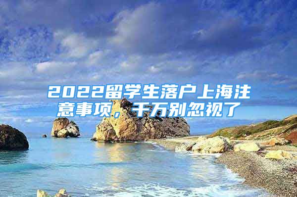 2022留學(xué)生落戶上海注意事項(xiàng)，千萬別忽視了