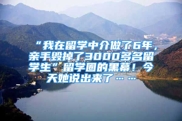 “我在留學中介做了6年，親手毀掉了3000多名留學生”留學圈的黑幕！今天她說出來了……