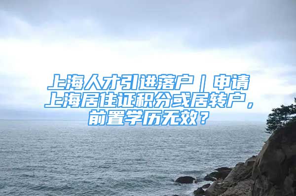 上海人才引進落戶｜申請上海居住證積分或居轉(zhuǎn)戶，前置學歷無效？