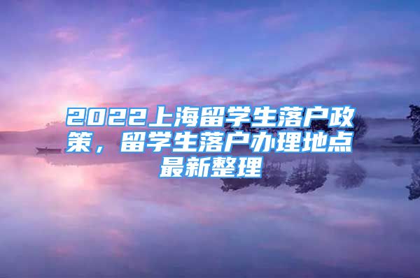 2022上海留學(xué)生落戶政策，留學(xué)生落戶辦理地點(diǎn)最新整理