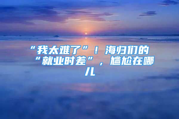 “我太難了”！海歸們的“就業(yè)時(shí)差”，尷尬在哪兒