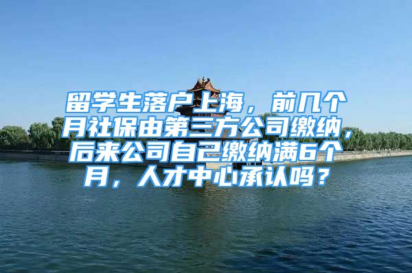 留學生落戶上海，前幾個月社保由第三方公司繳納，后來公司自己繳納滿6個月，人才中心承認嗎？