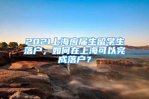 2021上海應(yīng)屆生留學(xué)生落戶，如何在上?？梢酝瓿陕鋺?？