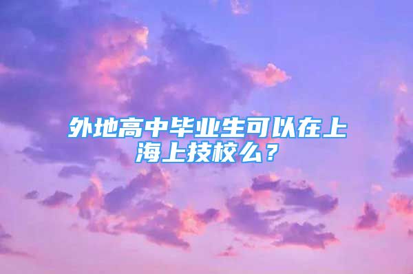 外地高中畢業(yè)生可以在上海上技校么？