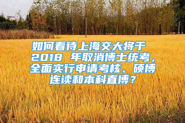 如何看待上海交大將于 2018 年取消博士統(tǒng)考，全面實(shí)行申請考核、碩博連讀和本科直博？