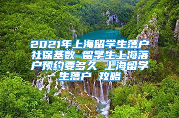 2021年上海留學生落戶社?；鶖?shù) 留學生上海落戶預約要多久 上海留學生落戶 攻略