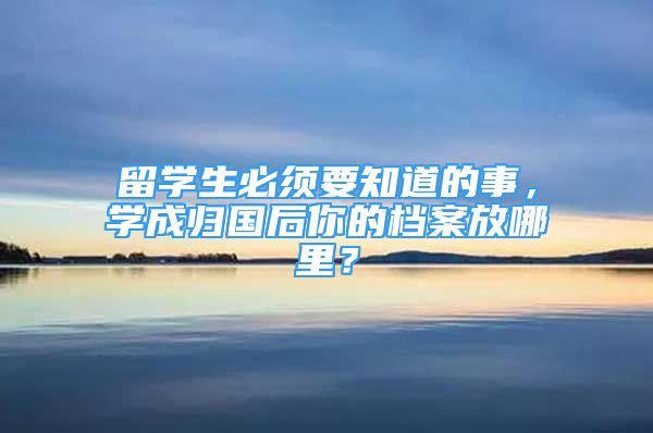 留學(xué)生必須要知道的事，學(xué)成歸國后你的檔案放哪里？