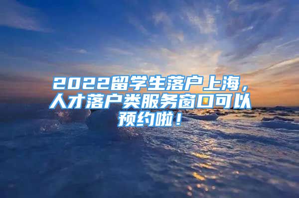 2022留學(xué)生落戶上海，人才落戶類服務(wù)窗口可以預(yù)約啦！