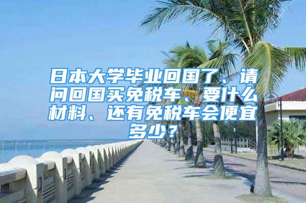 日本大學(xué)畢業(yè)回國了、請問回國買免稅車、要什么材料、還有免稅車會便宜多少？