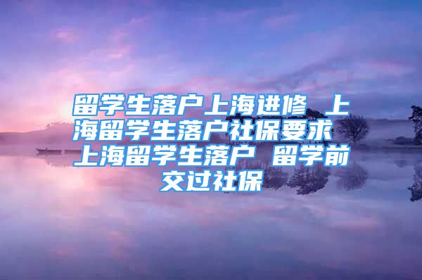 留學(xué)生落戶上海進(jìn)修 上海留學(xué)生落戶社保要求 上海留學(xué)生落戶 留學(xué)前交過(guò)社保