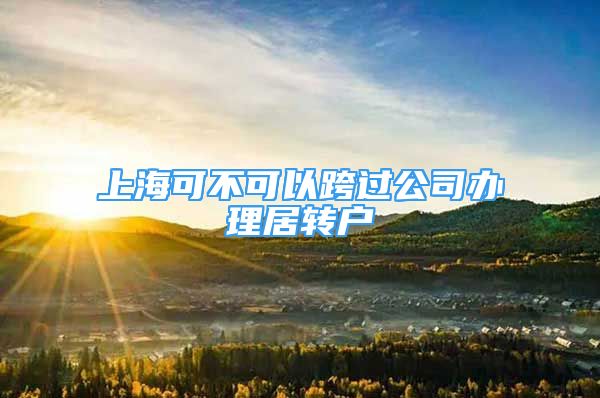 上海可不可以跨過公司辦理居轉(zhuǎn)戶