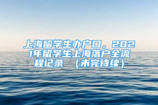 上海留學(xué)生辦戶(hù)口，2021年留學(xué)生上海落戶(hù)全流程記錄 （未完待續(xù)）