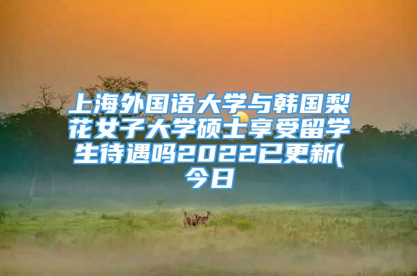 上海外國(guó)語(yǔ)大學(xué)與韓國(guó)梨花女子大學(xué)碩士享受留學(xué)生待遇嗎2022已更新(今日