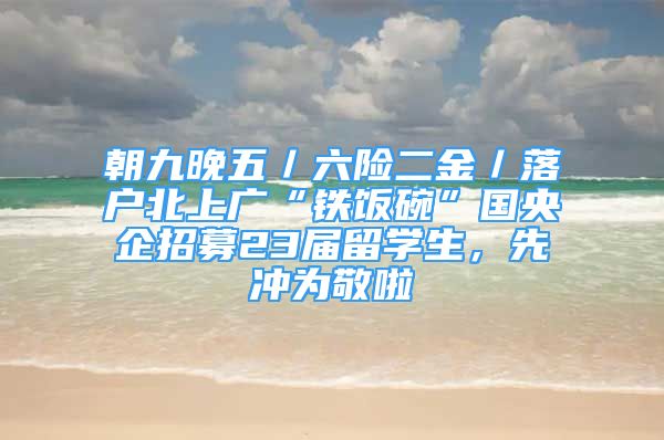 朝九晚五／六險(xiǎn)二金／落戶北上廣“鐵飯碗”國(guó)央企招募23屆留學(xué)生，先沖為敬啦